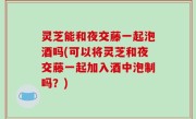 灵芝能和夜交藤一起泡酒吗(可以将灵芝和夜交藤一起加入酒中泡制吗？)