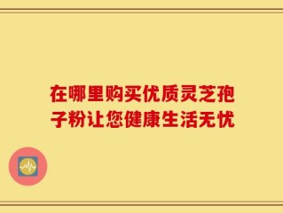 在哪里购买优质灵芝孢子粉让您健康生活无忧