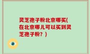 灵芝孢子粉北京哪买(在北京哪儿可以买到灵芝孢子粉？)