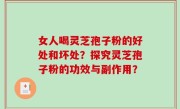 女人喝灵芝孢子粉的好处和坏处？探究灵芝孢子粉的功效与副作用？