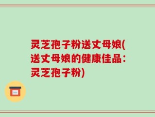 灵芝孢子粉送丈母娘(送丈母娘的健康佳品：灵芝孢子粉)