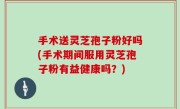 手术送灵芝孢子粉好吗(手术期间服用灵芝孢子粉有益健康吗？)