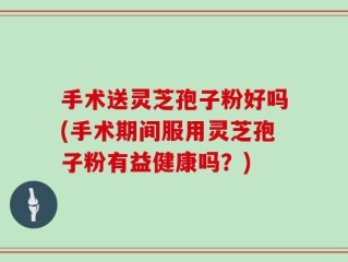 手术送灵芝孢子粉好吗(手术期间服用灵芝孢子粉有益健康吗？)