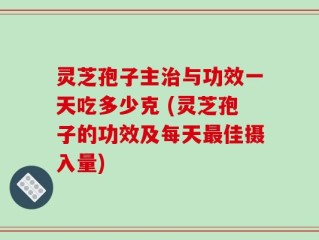 灵芝孢子主治与功效一天吃多少克 (灵芝孢子的功效及每天最佳摄入量)