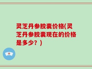 灵芝丹参胶囊价格(灵芝丹参胶囊现在的价格是多少？)