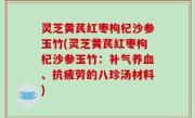 灵芝黄芪红枣枸杞沙参玉竹(灵芝黄芪红枣枸杞沙参玉竹：补气养血、抗疲劳的八珍汤材料)