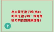 出口灵芝孢子粉(出口的灵芝孢子粉：提升免疫力的自然健康选择)