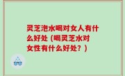 灵芝泡水喝对女人有什么好处 (喝灵芝水对女性有什么好处？)