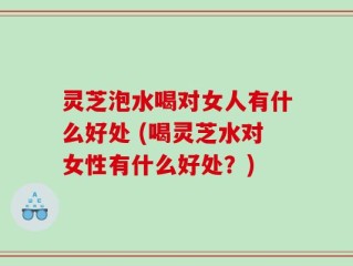 灵芝泡水喝对女人有什么好处 (喝灵芝水对女性有什么好处？)