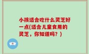 小孩适合吃什么灵芝好一点(适合儿童食用的灵芝，你知道吗？)