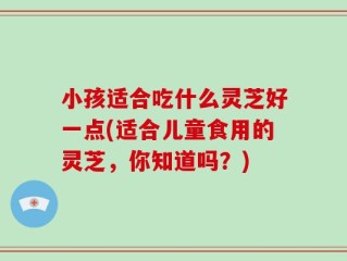小孩适合吃什么灵芝好一点(适合儿童食用的灵芝，你知道吗？)
