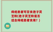 痔疮患者可否食孢子灵芝粉(孢子灵芝粉是否适合痔疮患者食用？)