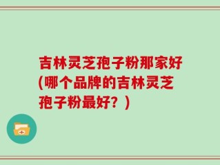 吉林灵芝孢子粉那家好(哪个品牌的吉林灵芝孢子粉最好？)