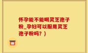 怀孕能不能喝灵芝孢子粉_孕妇可以服用灵芝孢子粉吗？)