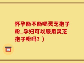 怀孕能不能喝灵芝孢子粉_孕妇可以服用灵芝孢子粉吗？)