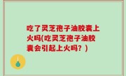 吃了灵芝孢子油胶囊上火吗(吃灵芝孢子油胶囊会引起上火吗？)