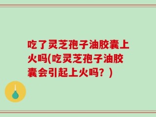 吃了灵芝孢子油胶囊上火吗(吃灵芝孢子油胶囊会引起上火吗？)