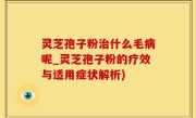 灵芝孢子粉治什么毛病呢_灵芝孢子粉的疗效与适用症状解析)