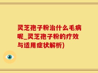 灵芝孢子粉治什么毛病呢_灵芝孢子粉的疗效与适用症状解析)