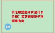 灵芝破壁胞孑片是什么价格？灵芝破壁孢子粉哪里有卖