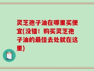 灵芝孢子油在哪里买便宜(没错！购买灵芝孢子油的最佳去处就在这里)