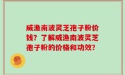 威渔南波灵芝孢子粉价钱？了解威渔南波灵芝孢子粉的价格和功效？