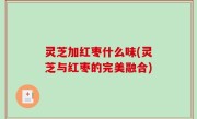 灵芝加红枣什么味(灵芝与红枣的完美融合)