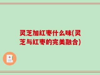 灵芝加红枣什么味(灵芝与红枣的完美融合)