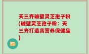 天三齐破壁灵芝孢子粉(破壁灵芝孢子粉：天三齐打造高营养保健品)