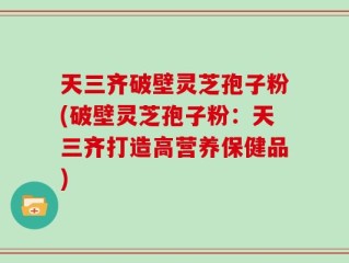 天三齐破壁灵芝孢子粉(破壁灵芝孢子粉：天三齐打造高营养保健品)