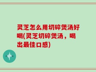 灵芝怎么用切碎煲汤好喝(灵芝切碎煲汤，喝出最佳口感)