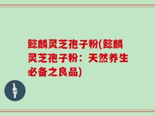 懿麟灵芝孢子粉(懿麟灵芝孢子粉：天然养生必备之良品)