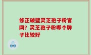 修正破壁灵芝孢子粉官网？灵芝孢子粉哪个牌子比较好