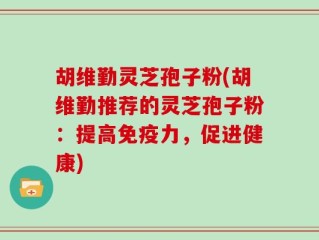 胡维勤灵芝孢子粉(胡维勤推荐的灵芝孢子粉：提高免疫力，促进健康)