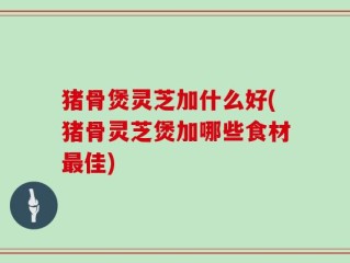 猪骨煲灵芝加什么好(猪骨灵芝煲加哪些食材最佳)