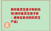 燕印象灵芝孢子粉的功效(燕印象灵芝孢子粉：拥有出色功效的灵芝产品)