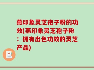 燕印象灵芝孢子粉的功效(燕印象灵芝孢子粉：拥有出色功效的灵芝产品)
