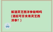 解酒灵芝西洋参能喝吗(酒后可否食用灵芝西洋参？)