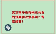 灵芝孢子粉和枸杞共食的效果和注意事项？专家解答？