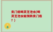 贲门癌喝灵芝泡水(喝灵芝泡水能预防贲门癌？)