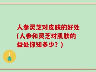 人参灵芝对皮肤的好处(人参和灵芝对肌肤的益处你知多少？)