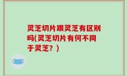 灵芝切片跟灵芝有区别吗(灵芝切片有何不同于灵芝？)