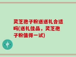 灵芝孢子粉送送礼合适吗(送礼佳品，灵芝孢子粉值得一试)