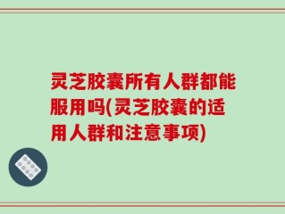 灵芝胶囊所有人群都能服用吗(灵芝胶囊的适用人群和注意事项)