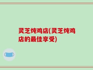灵芝炖鸡店(灵芝炖鸡店的最佳享受)