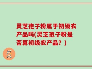 灵芝孢子粉属于初级农产品吗(灵芝孢子粉是否算初级农产品？)