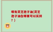 哪有灵芝孢子油(灵芝孢子油在哪里可以买到？)