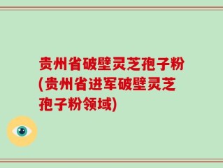 贵州省破壁灵芝孢子粉(贵州省进军破壁灵芝孢子粉领域)