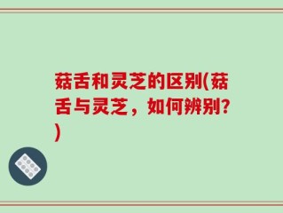 菇舌和灵芝的区别(菇舌与灵芝，如何辨别？)