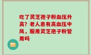 吃了灵芝孢子粉血压升高？老人患有高血压中风，服用灵芝孢子粉管用吗